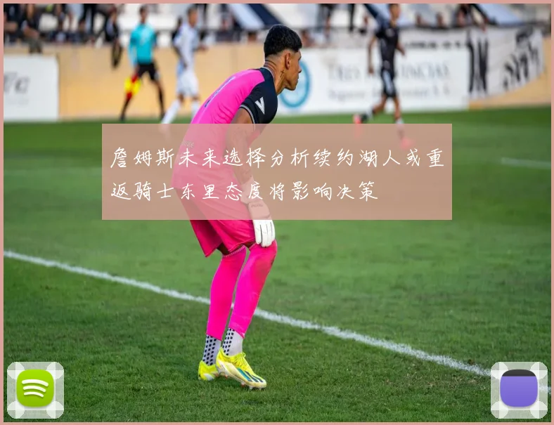 詹姆斯未来选择分析续约湖人或重返骑士东里态度将影响决策