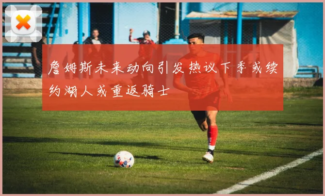 詹姆斯未来动向引发热议下季或续约湖人或重返骑士