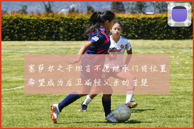 塞萨尔之子坦言不愿继承门将位置希望成为后卫减轻父亲的苦楚