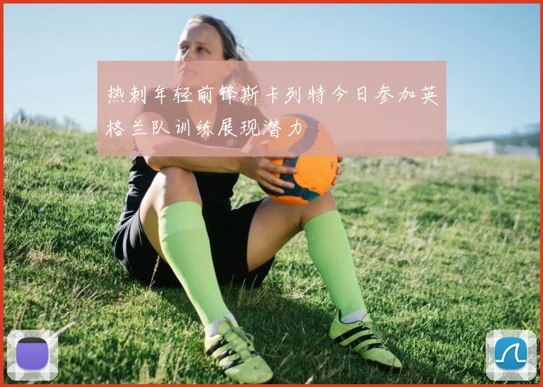 热刺年轻前锋斯卡列特今日参加英格兰队训练展现潜力