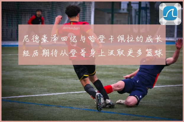 尼德豪泽回忆与哈登卡佩拉的成长经历期待从登哥身上汲取更多篮球智慧