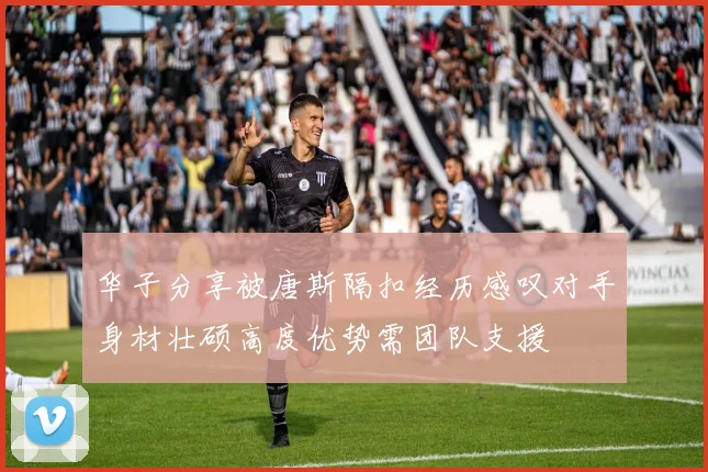 华子分享被唐斯隔扣经历感叹对手身材壮硕高度优势需团队支援