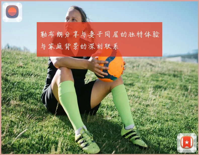 勒布朗分享与妻子同居的独特体验与家庭背景的深刻联系