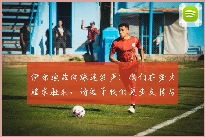 伊尔迪兹向球迷发声：我们在努力追求胜利，请给予我们更多支持与鼓励