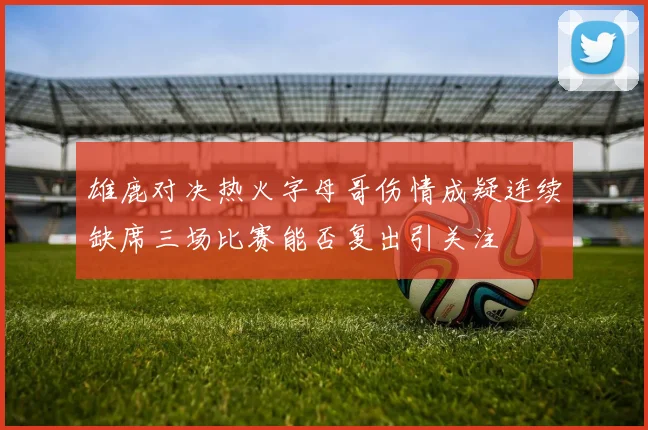 雄鹿对决热火字母哥伤情成疑连续缺席三场比赛能否复出引关注