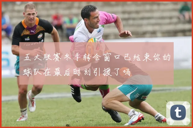 五大联赛冬季转会窗口已结束你的球队在最后时刻引援了吗