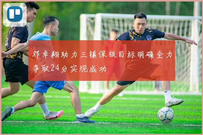 邓卓翔助力三镇保级目标明确全力争取24分实现成功