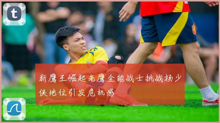 新鹰王崛起老鹰全能战士挑战杨少侠地位引发危机感