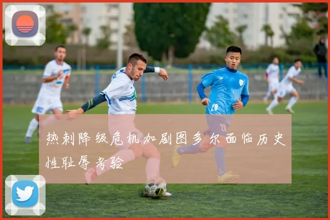 热刺降级危机加剧图多尔面临历史性耻辱考验