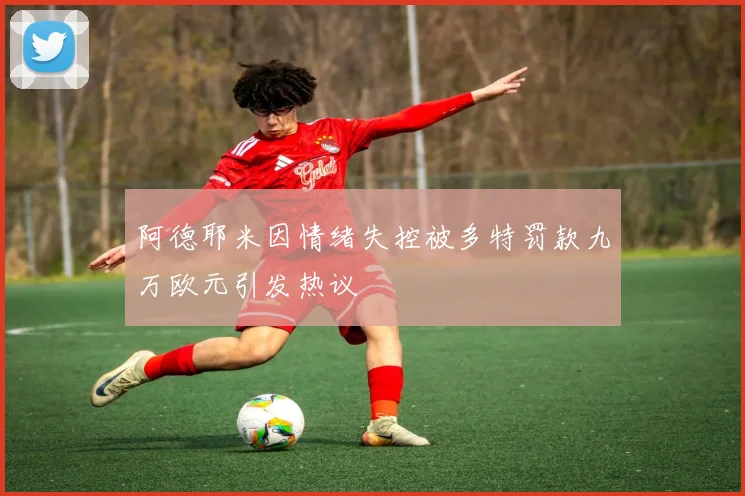 阿德耶米因情绪失控被多特罚款九万欧元引发热议